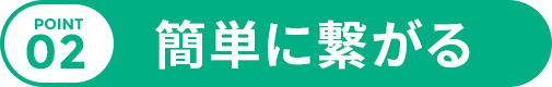 POINT 02 簡単に繋がる